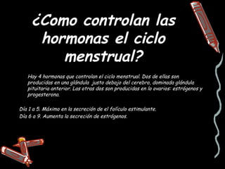 ¿Como controlan las
      hormonas el ciclo
         menstrual?
   Hay 4 hormonas que controlan el ciclo menstrual. Dos de ellas son
   producidas en una glándula justo debajo del cerebro, dominada glándula
   pituitaria anterior. Las otras dos son producidas en lo ovarios: estrógenos y
   progesterona.

Día 1 a 5. Máximo en la secreción de el folículo estimulante.
Día 6 a 9. Aumenta la secreción de estrógenos.
 