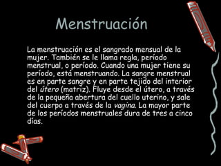 Menstruación
La menstruación es el sangrado mensual de la
mujer. También se le llama regla, período
menstrual, o período. Cuando una mujer tiene su
período, está menstruando. La sangre menstrual
es en parte sangre y en parte tejido del interior
del útero (matriz). Fluye desde el útero, a través
de la pequeña abertura del cuello uterino, y sale
del cuerpo a través de la vagina. La mayor parte
de los períodos menstruales dura de tres a cinco
días.
 