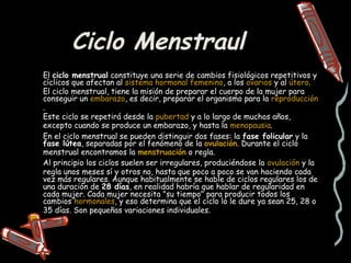 Ciclo Menstraul
El ciclo menstrual constituye una serie de cambios fisiológicos repetitivos y
cíclicos que afectan al sistema hormonal femenino, a los ovarios y al útero.
El ciclo menstrual, tiene la misión de preparar el cuerpo de la mujer para
conseguir un embarazo, es decir, preparar el organismo para la reproducción
.
Este ciclo se repetirá desde la pubertad y a lo largo de muchos años,
excepto cuando se produce un embarazo, y hasta la menopausia.
En el ciclo menstrual se pueden distinguir dos fases: la fase folicular y la
fase lútea, separadas por el fenómeno de la ovulación. Durante el ciclo
menstrual encontramos la menstruación o regla.
Al principio los ciclos suelen ser irregulares, produciéndose la ovulación y la
regla unos meses sí y otros no, hasta que poco a poco se van haciendo cada
vez más regulares. Aunque habitualmente se hable de ciclos regulares los de
una duración de 28 días, en realidad habría que hablar de regularidad en
cada mujer. Cada mujer necesita "su tiempo" para producir todos los
cambios hormonales, y eso determina que el ciclo lo le dure ya sean 25, 28 o
35 días. Son pequeñas variaciones individuales.
 