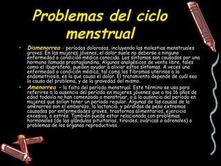 Problemas del ciclo
          menstrual
•   Dismenorrea - períodos dolorosos, incluyendo las molestias menstruales
    graves. En las mujeres jóvenes, el dolor suele no deberse a ninguna
    enfermedad o condición médica conocida. Los síntomas son causados por una
    hormona llamada prostaglandina. Algunos analgésicos de venta libre, tales
    como el ibuprofeno, pueden ayudar a aliviar estos síntomas. A veces una
    enfermedad o condición médica, tal como los fibromas uterinos o la
    endometriosis, es la que causa el dolor. El tratamiento depende de cuál sea
    la causa del problema, y de la gravedad del mismo.
•   Amenorrea - la falta del período menstrual. Este término se usa para
    referirse a la ausencia del período en mujeres jóvenes que a los 16 años de
    edad todavía no han comenzado a menstruar, o a la ausencia del período en
    mujeres que solían tener un período regular. Algunas de las causas de la
    amenorrea son el embarazo, la lactancia, y pérdidas de peso extremas
    causadas por enfermedades graves, trastornos alimentarios, ejercicio
    excesivo, o estrés. También puede estar relacionada con problemas
    hormonales (de las glándulas pituitarias, tiroides, ováricas o adrenales) o
    problemas de los órganos reproductivos.
 