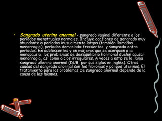 • Sangrado uterino anormal - sangrado vaginal diferente a los
  períodos menstruales normales. Incluye ocasiones de sangrado muy
  abundante o períodos inusualmente largos (también llamados
  menorragia), períodos demasiado frecuentes, y sangrado entre
  períodos. En adolescentes y en mujeres que se acerquen a la
  menopausia, los problemas de desequilibrio hormonal suelen causar
  menorragia, así como ciclos irregulares. A veces a esto se le llama
  sangrado uterino anormal (DUB, por sus siglas en inglés). Otras
  causas del sangrado anormal son los fibromas y pólipos uterinos. El
  tratamiento para los problemas de sangrado anormal depende de la
  causa de los mismos.
 
