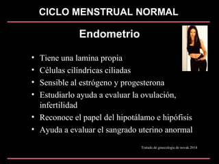 CICLO MENSTRUAL NORMAL
Endometrio
• Tiene una lamina propia
• Células cilíndricas ciliadas
• Sensible al estrógeno y progesterona
• Estudiarlo ayuda a evaluar la ovulación,
infertilidad
• Reconoce el papel del hipotálamo e hipófisis
• Ayuda a evaluar el sangrado uterino anormal
Tratado de ginecologia de novak 2014
 