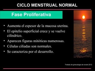 CICLO MENSTRUAL NORMAL
Fase Proliferativa
• Aumenta el espesor de la mucosa uterina.
• El epitelio superficial crece y se vuelve
cilíndrico.
• Aparecen figuras mitóticas numerosas.
• Células ciliadas son normales.
• Se caracteriza por el desarrollo.
Tratado de ginecologia de novak 2013
 
