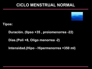 CICLO MENSTRUAL NORMAL
Tipos:
Duración. (0pso +35 , proiomenorrea -22)
Días.(Poli +8, Oligo menorrea -2)
Intensidad.(Hipo - Hipermenorrea +350 ml)
 