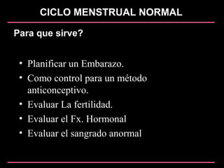CICLO MENSTRUAL NORMAL
Para que sirve?
• Planificar un Embarazo.
• Como control para un método
anticonceptivo.
• Evaluar La fertilidad.
• Evaluar el Fx. Hormonal
• Evaluar el sangrado anormal
 