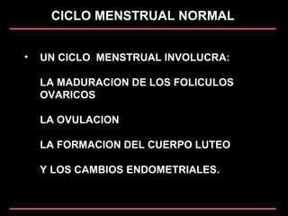 CICLO MENSTRUAL NORMAL
• UN CICLO MENSTRUAL INVOLUCRA:
LA MADURACION DE LOS FOLICULOS
OVARICOS
LA OVULACION
LA FORMACION DEL CUERPO LUTEO
Y LOS CAMBIOS ENDOMETRIALES.
 