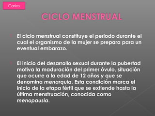  El ciclo menstrual constituye el periodo durante el
cual el organismo de la mujer se prepara para un
eventual embarazo.
 El inicio del desarrollo sexual durante la pubertad
motiva la maduración del primer óvulo, situación
que ocurre a la edad de 12 años y que se
denomina menarquia. Esta condición marca el
inicio de la etapa fértil que se extiende hasta la
última menstruación, conocida como
menopausia.
Carlos
 