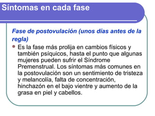 Síntomas en cada fase
Fase de postovulación (unos días antes de la
regla)
 Es la fase más prolija en cambios físicos y
también psíquicos, hasta el punto que algunas
mujeres pueden sufrir el Síndrome
Premenstrual. Los síntomas más comunes en
la postovulación son un sentimiento de tristeza
y melancolía, falta de concentración,
hinchazón en el bajo vientre y aumento de la
grasa en piel y cabellos.
 
