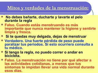 Mitos y verdades de la menstruación:
 No debes bañarte, ducharte y lavarte el pelo
durante la regla
 Falso. Cuando estás menstruando es más
importante que nunca mantener la higiene y sentirte
limpia y fresca.
 Si te quedas muy delgada, dejas de menstruar
 Verdadero. Una fuerte pérdida de peso puede
paralizar tus periodos. Si esto ocurriera consulta a
tu médico.
 Si tengo la regla, no puedo correr o andar en
bicicleta.
 Falso. La menstruación no tiene por qué afectar a
las actividades cotidianas, a menos que tus
síntomas te impidan llevar una vida normal durante
esos días.
 