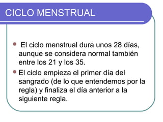 CICLO MENSTRUAL
 El ciclo menstrual dura unos 28 días,
aunque se considera normal también
entre los 21 y los 35.
El ciclo empieza el primer día del
sangrado (de lo que entendemos por la
regla) y finaliza el día anterior a la
siguiente regla.
 