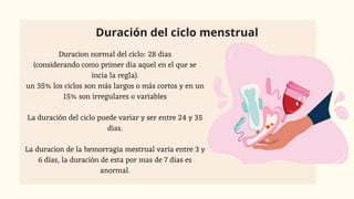 Duración del ciclo menstrual
Duracion normal del ciclo: 28 dias
(considerando como primer dia aquel en el que se
incia la regla).
un 35% los ciclos son más largos o más cortos y en un
15% son irregulares o variables
La duración del ciclo puede variar y ser entre 24 y 35
dias.
La duracion de la hemorragia mestrual varia entre 3 y
6 días, la duración de esta por mas de 7 dias es
anormal.
 