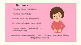 Sintomas
• Dolor de cabeza y cansancio.
• Dolor de espalda baja
• Dolor e hinchazón en los senos
• Cambios de humor e irritabilidad
• Dolor o calambres abdominales o
pelvicos(cólicos)
Hay variaciones normales en la conducta, humor, peso, apetito, libido y
temperatura corporal
 