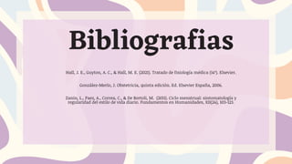 Hall, J. E., Guyton, A. C., & Hall, M. E. (2021). Tratado de fisiología médica (14ª). Elsevier.
González-Merlo, J. Obstetricia, quinta edición. Ed. Elsevier España, 2006.
Zanin, L., Paez, A., Correa, C., & De Bortoli, M. (2011). Ciclo menstrual: sintomatología y
regularidad del estilo de vida diario. Fundamentos en Humanidades, XII(24), 103-123.
Bibliografias
 