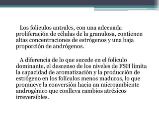 Los folículos antrales, con una adecuada
proliferación de células de la granulosa, contienen
altas concentraciones de estrógenos y una baja
proporción de andrógenos.
A diferencia de lo que sucede en el folículo
dominante, el descenso de los niveles de FSH limita
la capacidad de aromatización y la producción de
estrógeno en los folículos menos maduros, lo que
promueve la conversión hacia un microambiente
androgénico que conlleva cambios atrésicos
irreversibles.
 