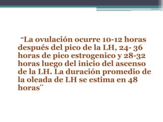 ¨La ovulación ocurre 10-12 horas
después del pico de la LH, 24- 36
horas de pico estrogenico y 28-32
horas luego del inicio del ascenso
de la LH. La duración promedio de
la oleada de LH se estima en 48
horas¨
 