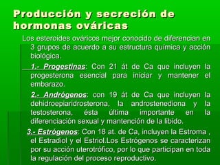 Producción y secreción de
hormonas ováricas
Los esteroides ováricos mejor conocido de diferencian en
3 grupos de acuerdo a su estructura química y acción
biológica.
1.- Progestinas: Con 21 át de Ca que incluyen la
progesterona esencial para iniciar y mantener el
embarazo.
2.- Andrógenos: con 19 át de Ca que incluyen la
dehidroepiaridrosterona, la androstenediona y la
testosterona,
ésta
última
importante
en
la
diferenciación sexual y mantención de la libido.
3.- Estrógenos: Con 18 at. de Ca, incluyen la Estroma ,
el Estradiol y el Estriol.Los Estrógenos se caracterizan
por su acción uterotrófico, por lo que participan en toda
la regulación del proceso reproductivo.

 