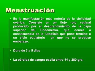 Menstruación
 Es la manifestación más notoria de la ciclicidad
ovárica. Consiste en un flujo rojo vaginal
producido por el desprendimiento de la capa
superior
del
Endometrio,
que
ocurre
a
consecuencia de la luteolisis que pone término a
un ciclo ovulatorio
en que no se produce
embarazo.
 Dura de 3 a 5 días
 La pérdida de sangre oscila entre 14 y 280 grs.

 