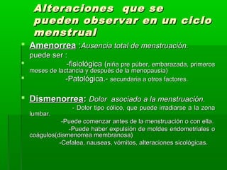 Alteraciones que se
pueden observar en un ciclo
menstrual
 Amenorrea :Ausencia total de menstruación.
puede ser :

-fisiológica (niña pre púber, embarazada, primeros


meses de lactancia y después de la menopausia)
-Patológica.- secundaria a otros factores.

 Dismenorrea: Dolor asociado a la menstruación.
lumbar.

- Dolor tipo cólico, que puede irradiarse a la zona

-Puede comenzar antes de la menstruación o con ella.
-Puede haber expulsión de moldes endometriales o
coágulos(dismenorrea membranosa)
-Cefalea, nauseas, vómitos, alteraciones sicológicas.

 