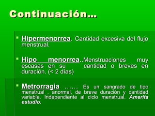 Continuación…
 Hipermenorrea. Cantidad excesiva del flujo
menstrual.

 Hipo

menorrea..Menstruaciones

escasas en su
duración. (< 2 días)

 Metrorragia ……

muy
cantidad o breves en

Es un sangrado
menstrual , anormal, de breve duración y
variable. Independiente al ciclo menstrual.
estudio.

de tipo
cantidad
Amerita

 