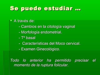 Se puede estudiar …
 A través de:
- Cambios en la citología vaginal
- Morfología endometrial.
- Tº basal
- Características del Moco cervical.
- Examen Ginecológico.
Todo lo anterior ha permitido precisar el
momento de la ruptura folicular.

 