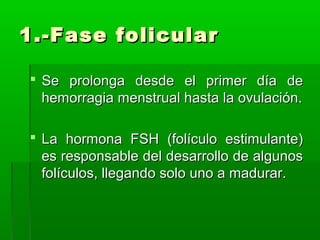1.-Fase folicular
 Se prolonga desde el primer día de
hemorragia menstrual hasta la ovulación.
 La hormona FSH (folículo estimulante)
es responsable del desarrollo de algunos
folículos, llegando solo uno a madurar.

 