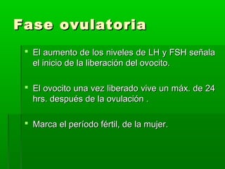 Fase ovulatoria
 El aumento de los niveles de LH y FSH señala
el inicio de la liberación del ovocito.
 El ovocito una vez liberado vive un máx. de 24
hrs. después de la ovulación .
 Marca el período fértil, de la mujer.

 