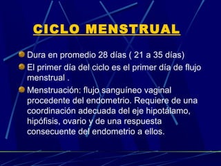 CICLO MENSTRUAL
Dura en promedio 28 días ( 21 a 35 días)
El primer día del ciclo es el primer día de flujo
menstrual .
Menstruación: flujo sanguíneo vaginal
procedente del endometrio. Requiere de una
coordinación adecuada del eje hipotálamo,
hipófisis, ovario y de una respuesta
consecuente del endometrio a ellos.
 