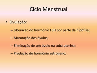 Ciclo Menstrual

• Ovulação:
  – Liberação do hormônio FSH por parte da hipófise;

  – Maturação dos óvulos;

  – Eliminação de um óvulo na tuba uterina;

  – Produção do hormônio estrógeno;
 