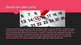 Duración del ciclo
Aunque mucha gente cree que el ciclo menstrual medio dura unos 28 días, un estudio a gran
escala de más de 30.000 ciclos de más de 2300 mujeres reveló que el ciclo medio dura 29,1
con una desviación estándar de siete días y medio y un intervalo de predicción de entre 15 y
45 días. En este estudio, el subgrupo de datos con duraciones de ciclo entre 15 y 45 días
tenía una media de 28,1 días con una desviación estándar de cuatro días. Un estudio de
menor escala de 140 mujeres realizada en 2006 halló una media de 28,9 días.
 