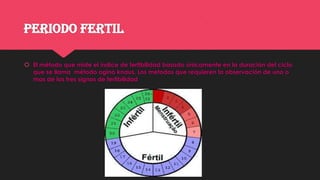 PERIODO FERTIL
 El método que mide el índice de fertibilidad basado únicamente en la duración del ciclo
que se llama método ogino knaus. Los metodos que requieren la observación de uno o
mas de los tres signos de fertibilidad
 