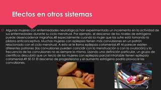Efectos en otros sistemas
 Algunas mujeres con enfermedades neurológicas han experimentado un incremento en la actividad de
sus enfermedades durante su ciclo menstrual. Por ejemplo, el descenso de los niveles de estrógeno
puede desencadenar migrañas,48 especialmente cuando la mujer que las sufre está tomando la
píldora anticonceptiva. Muchas mujeres con epilepsia tienen más convulsiones en un patrón
relacionado con el ciclo menstrual. A esto se le llama epilepsia catamenial.49 Al parecer existen
diferentes patrones (las convulsiones pueden coincidir con la menstruación o con la ovulación) y la
frecuencia de las convulsiones no es siempre la misma. Usando una definición particular, un grupo de
científicos descubrió que un tercio de las mujeres con epilepsia parcial intratable tienen epilepsia
catamenial.49 50 51 El descenso de progesterona y el aumento estrógeno podría provocar las
convulsiones.
 