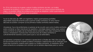 En 1914 casi todas las mujeres usaban toallas sanitarias de tela. Las toallas
sanitarias se lavaban y si las mujeres no estaban en sus casas porque estaban de
viaje y no podían utilizar las instalaciones donde se alojaban, solían quemarlas en
la chimenea de la habitación que ocupaban.
Ya en la década de 1890, en Inglaterra, había quemadores portátiles
disponibles específicamente para quemar toallas sanitarias. En esta misma
década se podían comprar ya las primeras toallas sanitarias desechables.
Al parecer, fue a las enfermeras a quienes se les ocurrió usar como toallas sanitarias,
para contener su flujo menstrual, los apósitos y vendajes desechables que usaban
para contener la sangre de las heridas de los soldados. Esta idea enseguida tomó
forma y empezaron a producirse manufacturas de toallas sanitarias lo
suficientemente baratas como para que su uso se extendiera.
Las primeras compresas con adhesivo aparecieron a finales de 1960. Esto fue algo
revolucionario pues las mujeres pudieron empezar a deshacerse de los artilugios que
hasta ese momento usaban para sujetar sus toallas sanitarias. A mediados de los
años ochenta la compresa con cinturón ya no estaba disponible para su venta.
 
