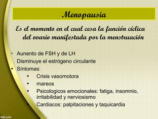 Es el momento en el cual cesa la función cíclica
del ovario manifestada por la menstruación
 Aunento de FSH y de LH
Disminuye el estrógeno circulante
 Síntomas:
 Crisis vasomotora
 mareos
 Psicologicos emocionales: fatiga, insomnio,
irritabilidad y nerviosismo
 Cardiacos: palpitaciones y taquicardia
Menopausia
 