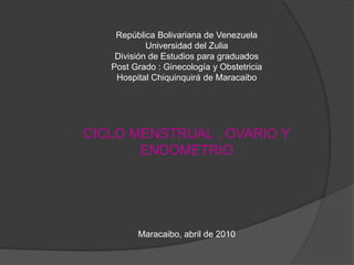 República Bolivariana de Venezuela
Universidad del Zulia
División de Estudios para graduados
Post Grado : Ginecología y Obstetricia
Hospital Chiquinquirá de Maracaibo
CICLO MENSTRUAL , OVARIO Y
ENDOMETRIO
Maracaibo, abril de 2010
 