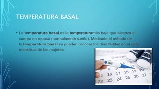 TEMPERATURA BASAL
• La temperatura basal es la temperaturamás baja que alcanza el
cuerpo en reposo (normalmente sueño). Mediante el método de
la temperatura basal se pueden conocer los días fértiles en el ciclo
menstrual de las mujeres.
 