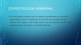 COLPOCITOLOGIA HORMONAL
• es una prueba rutinaria que se practica anualmente en la revisión
ginecológica anual. Consiste en la toma de una muestra de las
células de la vagina y del cuello uterino. Es una técnica sencilla, que
requiere pocos minutos y no resulta dolorosa.
 
