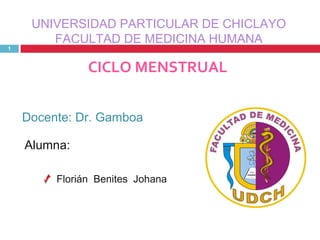 UNIVERSIDAD PARTICULAR DE CHICLAYO
        FACULTAD DE MEDICINA HUMANA
1



               CICLO MENSTRUAL


    Docente: Dr. Gamboa

    Alumna:

         Florián Benites Johana
 