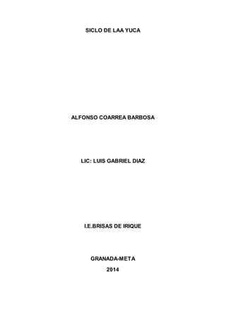SICLO DE LAA YUCA 
ALFONSO COARREA BARBOSA 
LIC: LUIS GABRIEL DIAZ 
I.E.BRISAS DE IRIQUE 
GRANADA-META 
2014 
 