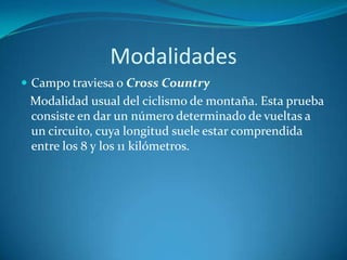 ModalidadesCampo traviesa o Cross Country   Modalidad usual del ciclismo de montaña. Esta prueba consiste en dar un número determinado de vueltas a un circuito, cuya longitud suele estar comprendida entre los 8 y los 11 kilómetros.