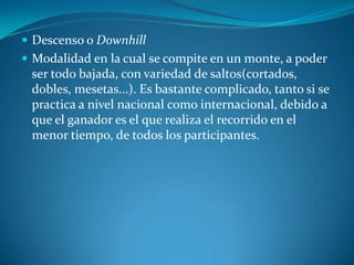 Descenso o DownhillModalidad en la cual se compite en un monte, a poder ser todo bajada, con variedad de saltos(cortados, dobles, mesetas...). Es bastante complicado, tanto si se practica a nivel nacional como internacional, debido a que el ganador es el que realiza el recorrido en el menor tiempo, de todos los participantes.