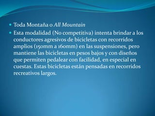 Toda Montaña o All MountainEsta modalidad (No competitiva) intenta brindar a los conductores agresivos de bicicletas con recorridos amplios (150mm a 160mm) en las suspensiones, pero mantiene las bicicletas en pesos bajos y con diseños que permiten pedalear con facilidad, en especial en cuestas. Estas bicicletas están pensadas en recorridos recreativos largos.