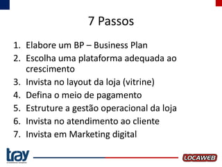 7 Passos
1. Elabore um BP – Business Plan
2. Escolha uma plataforma adequada ao
crescimento
3. Invista no layout da loja (vitrine)
4. Defina o meio de pagamento
5. Estruture a gestão operacional da loja
6. Invista no atendimento ao cliente
7. Invista em Marketing digital

 