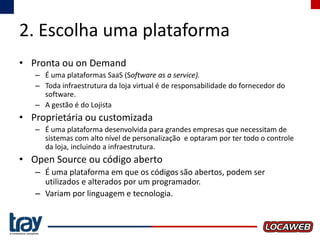 2. Escolha uma plataforma
• Pronta ou on Demand
– É uma plataformas SaaS (Software as a service).
– Toda infraestrutura da loja virtual é de responsabilidade do fornecedor do
software.
– A gestão é do Lojista

• Proprietária ou customizada
– É uma plataforma desenvolvida para grandes empresas que necessitam de
sistemas com alto nível de personalização e optaram por ter todo o controle
da loja, incluindo a infraestrutura.

• Open Source ou código aberto
– É uma plataforma em que os códigos são abertos, podem ser
utilizados e alterados por um programador.
– Variam por linguagem e tecnologia.

 