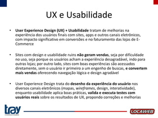 UX e Usabilidade
•

User Experience Design (UX) + Usabilidade tratam de melhorias na
experiência dos usuários finais com sites, apps e outros canais eletrônicos,
com impacto significativo em conversões e no faturamento das lojas de ECommerce

•

Sites com design e usabilidade ruins não geram vendas, seja por dificuldade
no uso, seja porque os usuários acham a experiência desagradável, indo para
outras lojas; por outro lado, sites com boas experiências são acessados
diretamente, sem o usuário ir primeiro a um engenho de buscas, e convertem
mais vendas oferecendo navegação lógica e design agradável

•

User Experience Design trata do desenho da experiência do usuário nos
diversos canais eletrônicos (mapas, wireframes, design, interatividade),
enquanto usabilidade aplica boas práticas, valida e executa testes com
usuários reais sobre os resultados de UX, propondo correções e melhorias

 