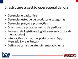 5. Estruture a gestão operacional da loja
•
•
•
•
•

Gerenciar o backoffice
Gerenciar estoque de produtos e categorias
Gerenciar preços e promoções
Criar fluxo de processamento de pedidos
Processo de logística e logística reversa (troca de
mercadorias)
• Integrações com outras plataformas (Erp,
Mercado Livre e Fretes)
• Defina os canais de atendimento ao cliente

 