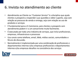 6. Invista no atendimento ao cliente
• Atendimento ao Cliente ou “Customer Service” é a disciplina que ajuda
clientes e prospects a responder suas questões e obter suporte, seja com
relação ao processo de venda e entrega, seja com relação ao uso de
produtos e serviços
• É fundamental para o E-Commerce, pois clientes e prospects sem
atendimento podem ir a um concorrente muito facilmente.
• É executada por toda uma indústria de serviços, que inclui profissionais,
empresas, infraestrutura e processos
• Usa canais como telefone, email, Web, mídias sociais, comunidades e
fóruns de discussão.
• Normalmente é implementada por uma combinação de profissionais e
departamentos internos e/ou empresas profissionais e departamentos
internos e/ou empresas desafios na consistência dos serviços

 