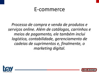 E-commerce
Processo de compra e venda de produtos e
serviços online. Além de catálogos, carrinhos e
meios de pagamento, ele também inclui
logística, contabilidade, gerenciamento de
cadeias de suprimentos e, finalmente, o
marketing digital.

 