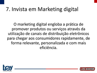 7. Invista em Marketing digital
O marketing digital engloba a prática de
promover produtos ou serviços através da
utilização de canais de distribuição eletrônicos
para chegar aos consumidores rapidamente, de
forma relevante, personalizada e com mais
eficiência.

 