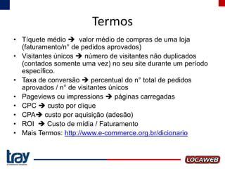 Termos
• Tíquete médio  valor médio de compras de uma loja
(faturamento/n° de pedidos aprovados)
• Visitantes únicos  número de visitantes não duplicados
(contados somente uma vez) no seu site durante um período
específico.
• Taxa de conversão  percentual do n° total de pedidos
aprovados / n° de visitantes únicos
• Pageviews ou impressions  páginas carregadas
• CPC  custo por clique
• CPA custo por aquisição (adesão)
• ROI  Custo de mídia / Faturamento
• Mais Termos: http://www.e-commerce.org.br/dicionario

 