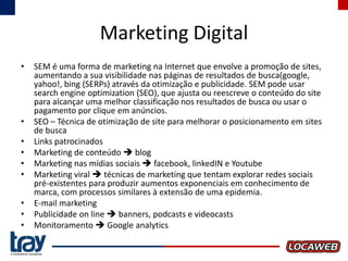 Marketing Digital
•

•
•
•
•
•
•
•
•

SEM é uma forma de marketing na Internet que envolve a promoção de sites,
aumentando a sua visibilidade nas páginas de resultados de busca(google,
yahoo!, bing (SERPs) através da otimização e publicidade. SEM pode usar
search engine optimization (SEO), que ajusta ou reescreve o conteúdo do site
para alcançar uma melhor classificação nos resultados de busca ou usar o
pagamento por clique em anúncios.
SEO – Técnica de otimização de site para melhorar o posicionamento em sites
de busca
Links patrocinados
Marketing de conteúdo  blog
Marketing nas mídias sociais  facebook, linkedIN e Youtube
Marketing viral  técnicas de marketing que tentam explorar redes sociais
pré-existentes para produzir aumentos exponenciais em conhecimento de
marca, com processos similares à extensão de uma epidemia.
E-mail marketing
Publicidade on line  banners, podcasts e videocasts
Monitoramento  Google analytics

 